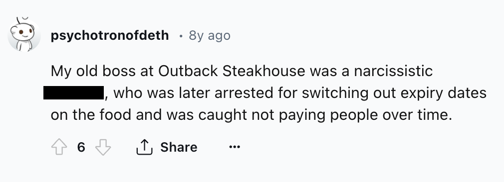 number - psychotronofdeth 8y ago My old boss at Outback Steakhouse was a narcissistic "1 who was later arrested for switching out expiry dates on the food and was caught not paying people over time. 6